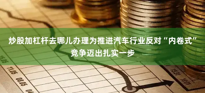 炒股加杠杆去哪儿办理为推进汽车行业反对“内卷式”竞争迈出扎实一步