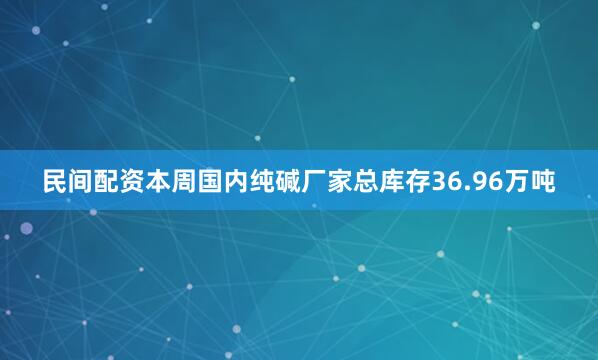民间配资本周国内纯碱厂家总库存36.96万吨