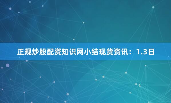 正规炒股配资知识网小结现货资讯：1.3日