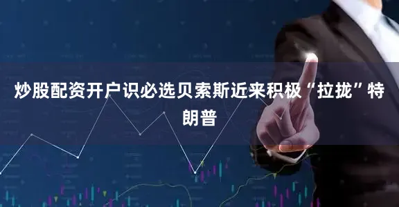 炒股配资开户识必选贝索斯近来积极“拉拢”特朗普