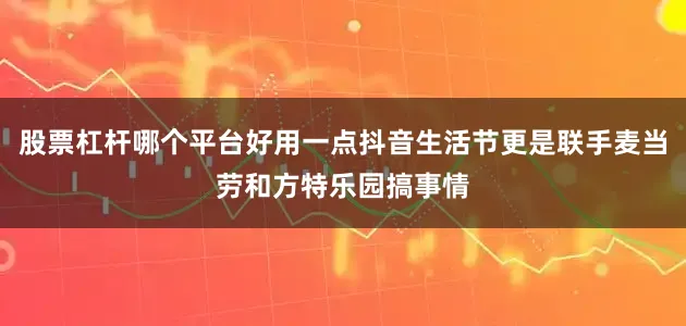 股票杠杆哪个平台好用一点抖音生活节更是联手麦当劳和方特乐园搞事情