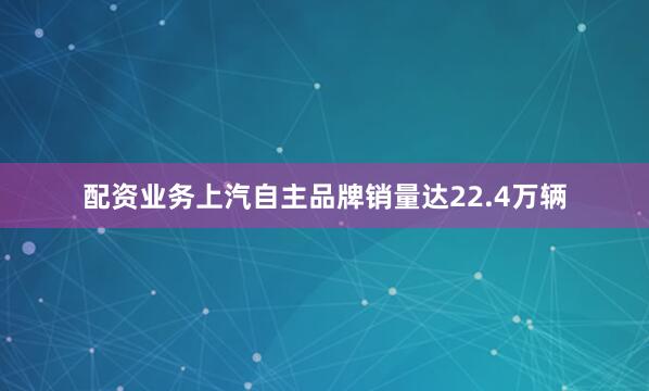 配资业务上汽自主品牌销量达22.4万辆