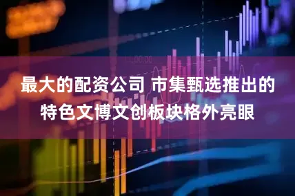 最大的配资公司 市集甄选推出的特色文博文创板块格外亮眼