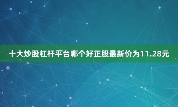十大炒股杠杆平台哪个好正股最新价为11.28元