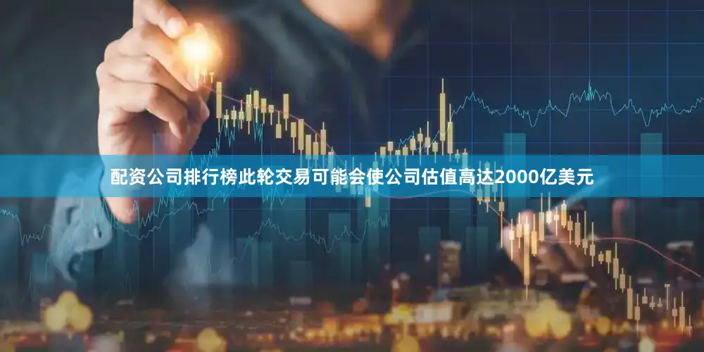 配资公司排行榜此轮交易可能会使公司估值高达2000亿美元