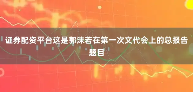 证券配资平台这是郭沫若在第一次文代会上的总报告题目