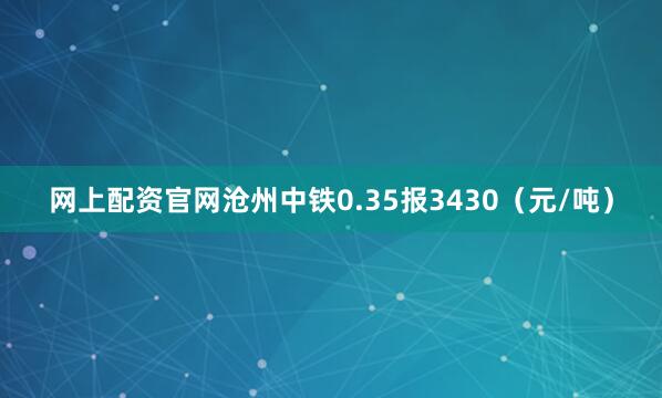 网上配资官网沧州中铁0.35报3430（元/吨）