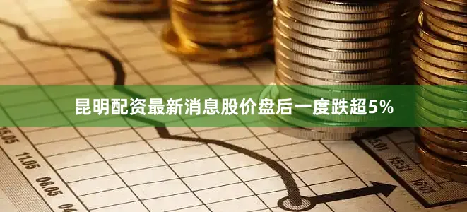 昆明配资最新消息股价盘后一度跌超5%
