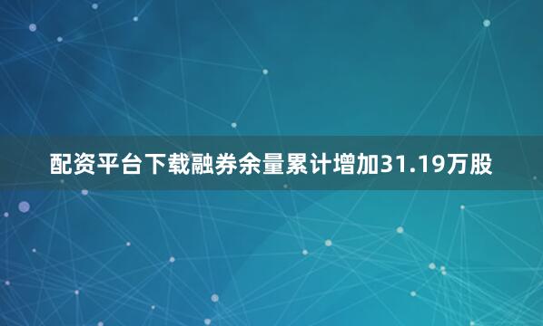 配资平台下载融券余量累计增加31.19万股