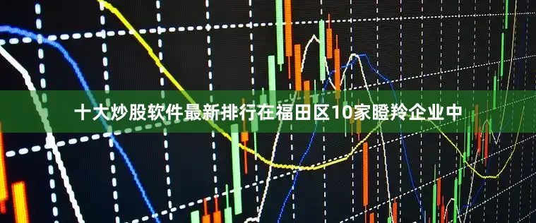十大炒股软件最新排行在福田区10家瞪羚企业中