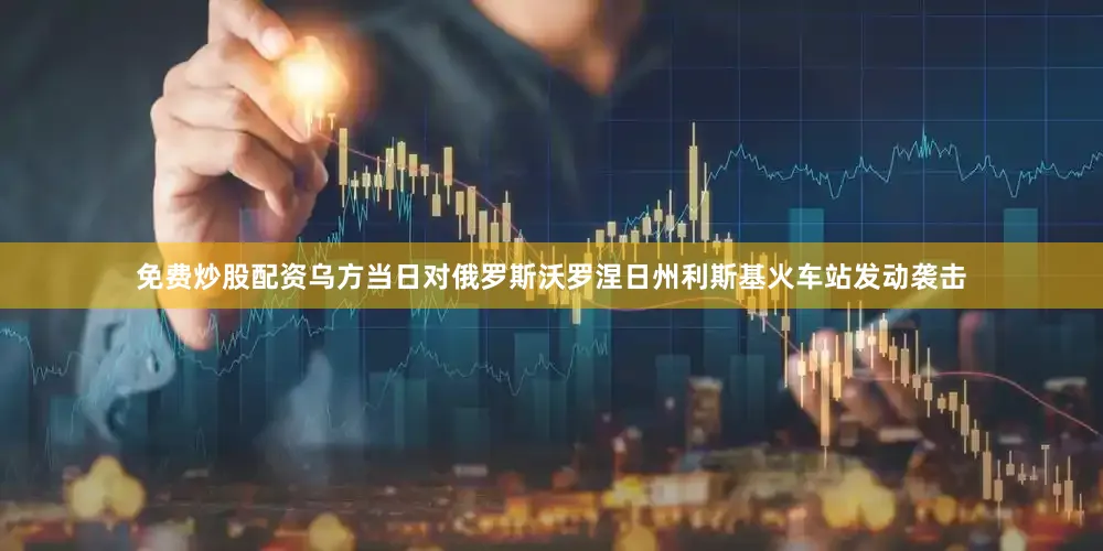 免费炒股配资乌方当日对俄罗斯沃罗涅日州利斯基火车站发动袭击
